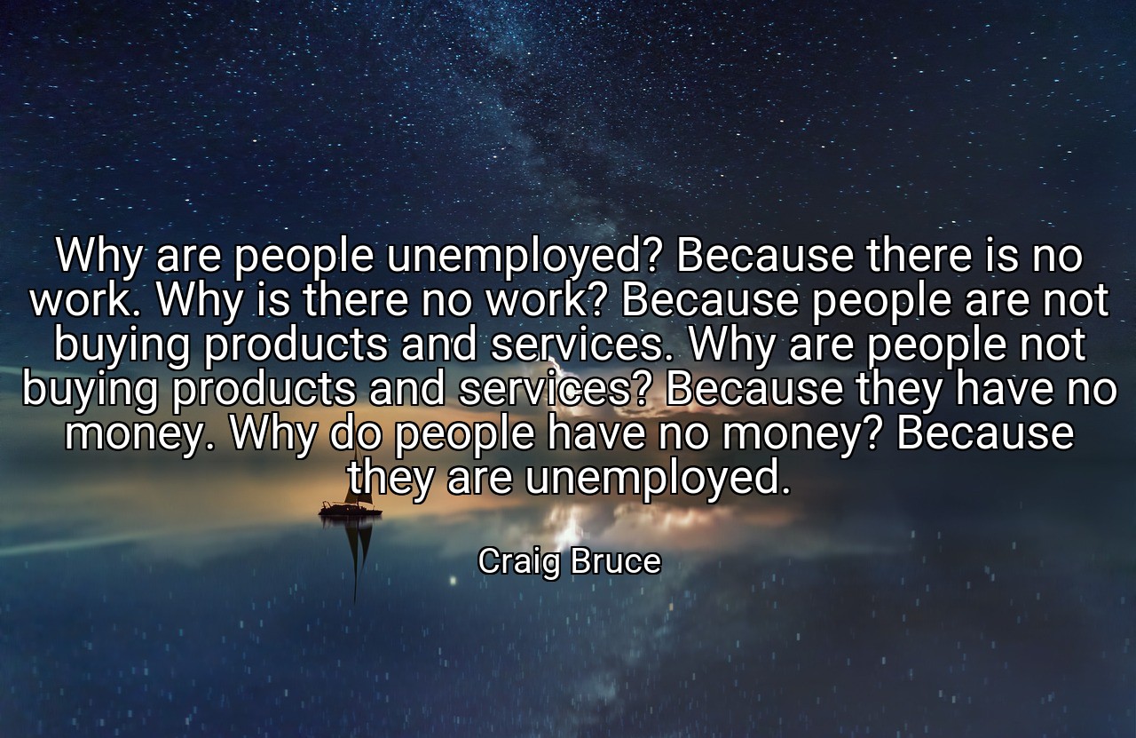 Why are people unemployed? Because there is no work. Why is there no work? Because people are not buying products and services. Why are people not buying products and services? Because they have no money. Why do people have no money? Because they are unemployed. - Craig Bruce