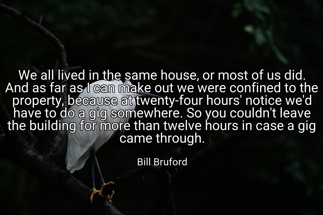 We all lived in the same house, or most of us did. And as far as I can make out we were confined to the property, because at twenty-four hours' notice we'd have to do a gig somewhere. So you couldn't leave the building for more than twelve hours in case a gig came through. - Bill Bruford