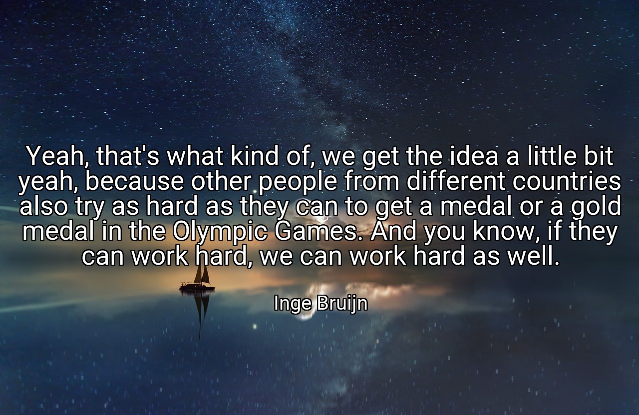 Yeah, that's what kind of, we get the idea a little bit yeah, because other people from different countries also try as hard as they can to get a medal or a gold medal in the Olympic Games. And you know, if they can work hard, we can work hard as well. - Inge Bruijn