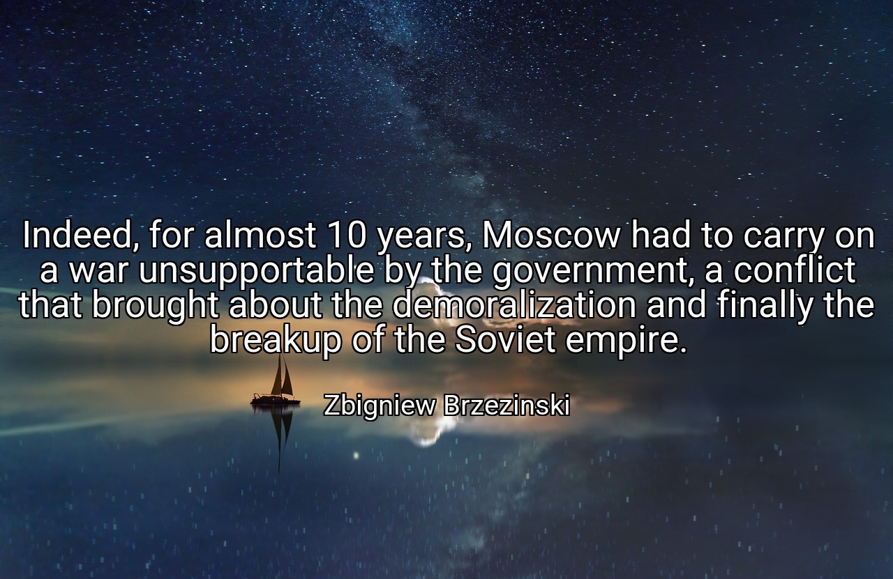 Indeed, for almost 10 years, Moscow had to carry on a war unsupportable by the government, a conflict that brought about the demoralization and finally the breakup of the Soviet empire. - Zbigniew Brzezinski