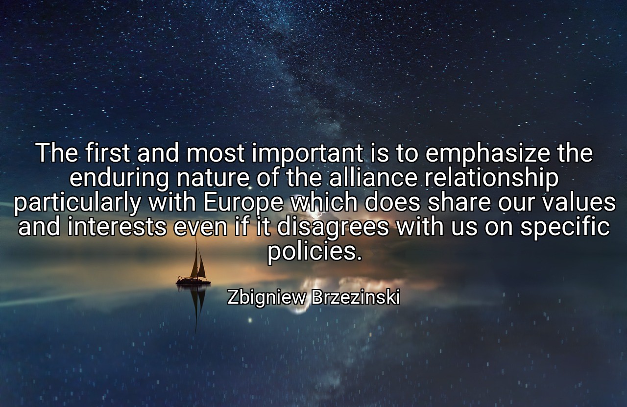 The first and most important is to emphasize the enduring nature of the alliance relationship particularly with Europe which does share our values and interests even if it disagrees with us on specific policies. - Zbigniew Brzezinski