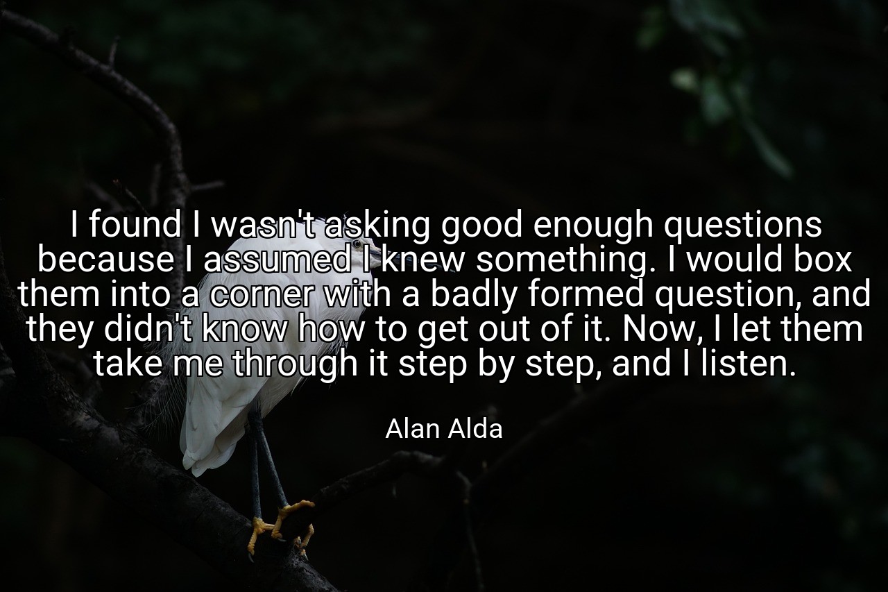 I found I wasn't asking good enough questions because I assumed I knew something. I would box them into a corner with a badly formed question, and they didn't know how to get out of it. Now, I let them take me through it step by step, and I listen. - Alan Alda