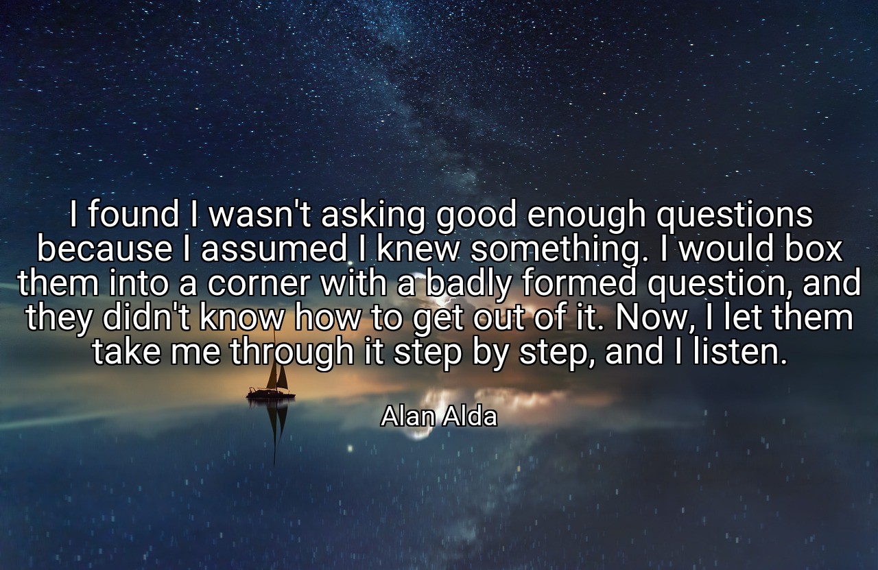 I found I wasn't asking good enough questions because I assumed I knew something. I would box them into a corner with a badly formed question, and they didn't know how to get out of it. Now, I let them take me through it step by step, and I listen. - Alan Alda