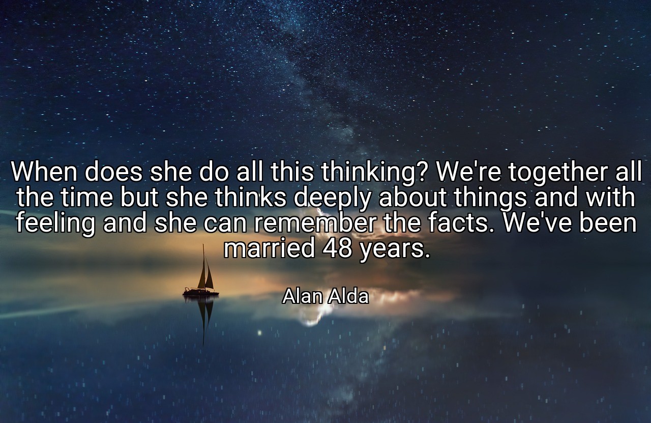 When does she do all this thinking? We're together all the time but she thinks deeply about things and with feeling and she can remember the facts. We've been married 48 years. - Alan Alda