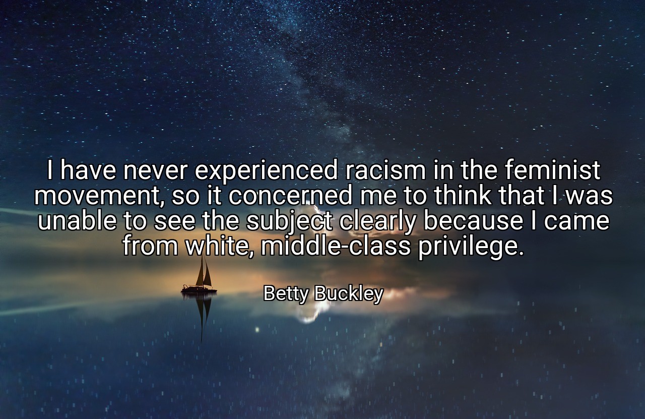 I have never experienced racism in the feminist movement, so it concerned me to think that I was unable to see the subject clearly because I came from white, middle-class privilege. - Betty Buckley