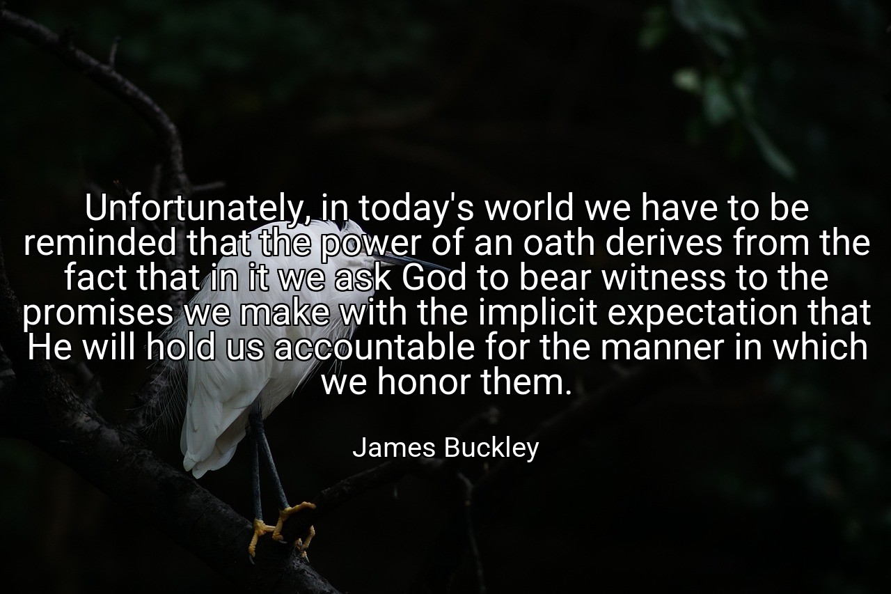 Unfortunately, in today's world we have to be reminded that the power of an oath derives from the fact that in it we ask God to bear witness to the promises we make with the implicit expectation that He will hold us accountable for the manner in which we honor them. - James Buckley