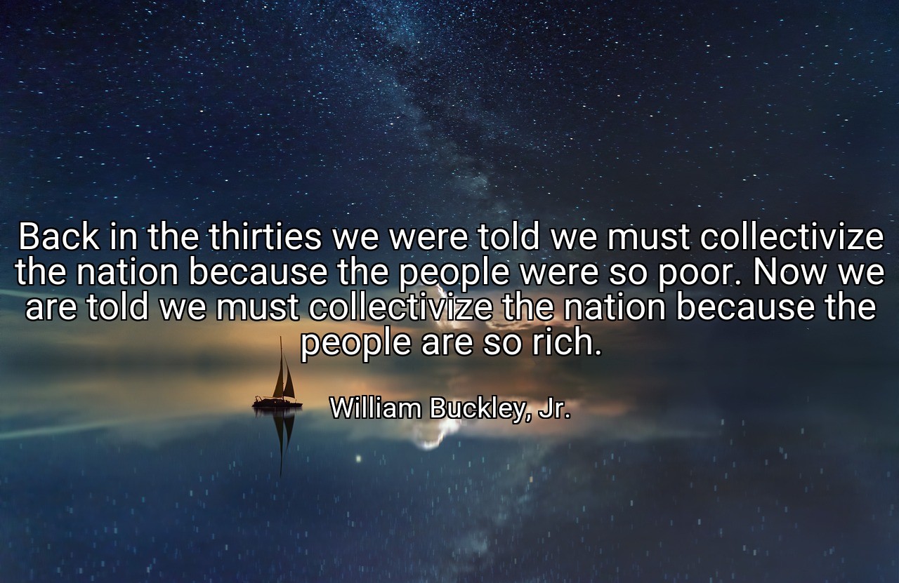 Back in the thirties we were told we must collectivize the nation because the people were so poor. Now we are told we must collectivize the nation because the people are so rich. - William Buckley, Jr.