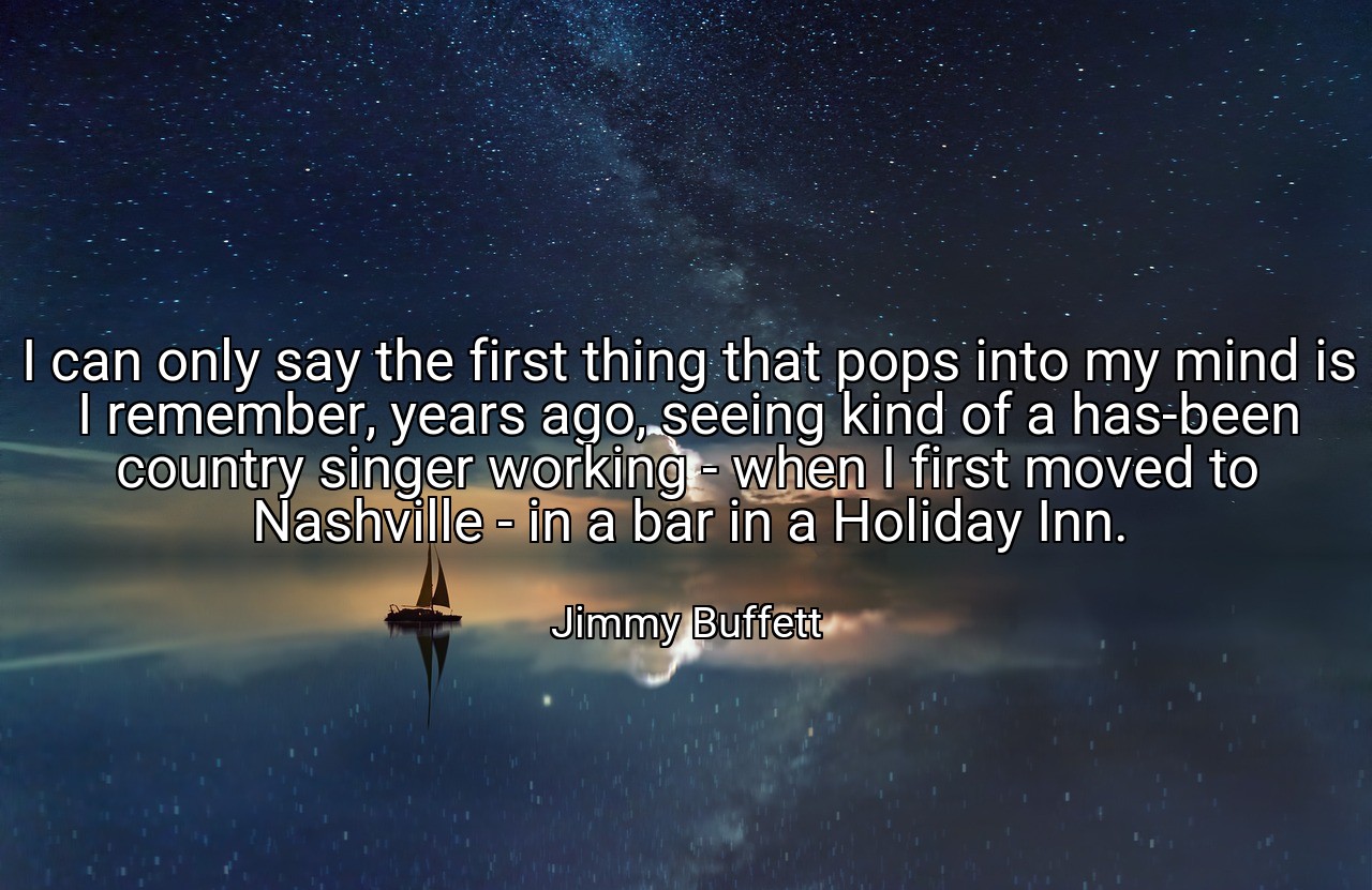 I can only say the first thing that pops into my mind is I remember, years ago, seeing kind of a has-been country singer working - when I first moved to Nashville - in a bar in a Holiday Inn. - Jimmy Buffett