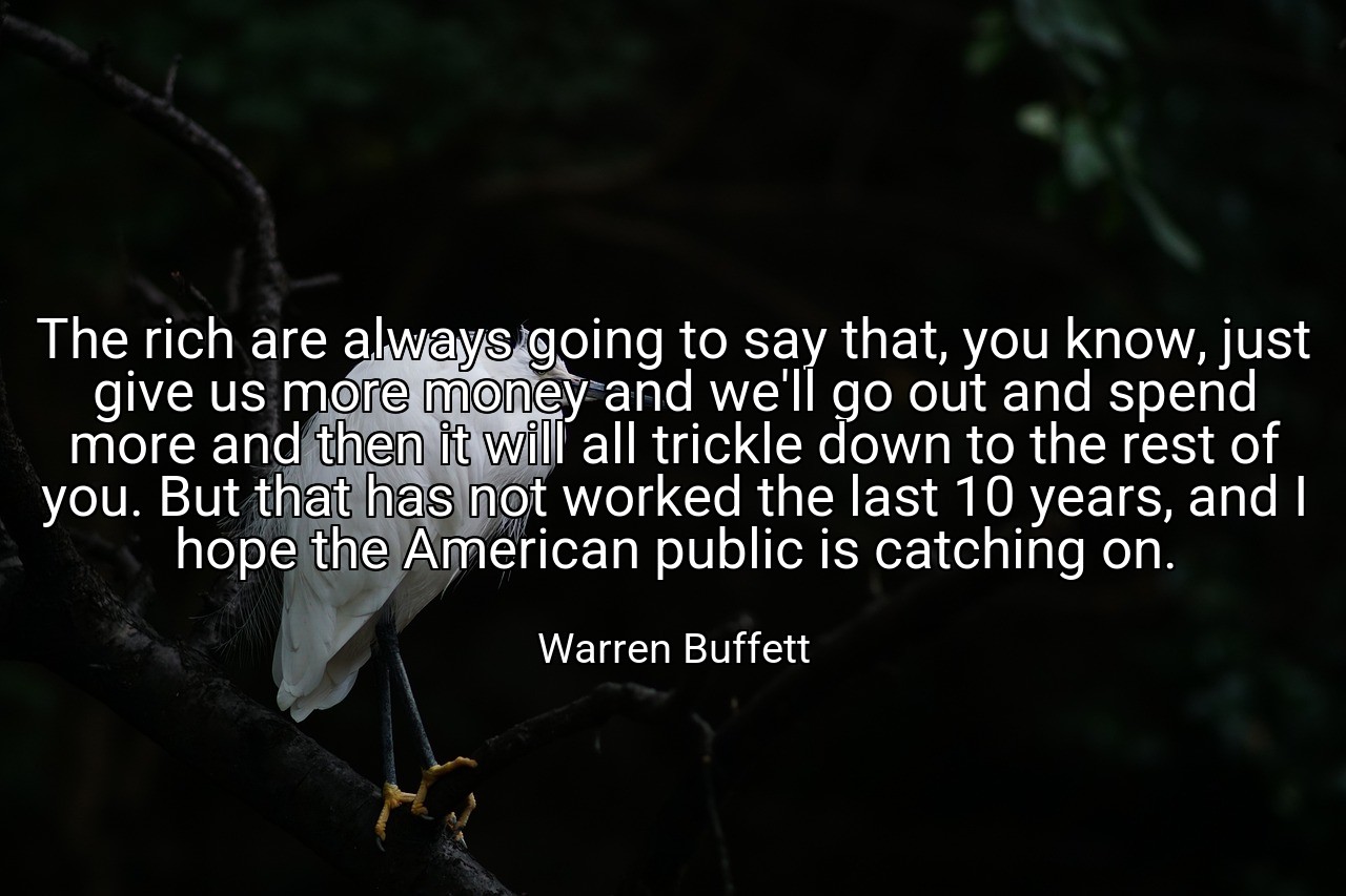 The rich are always going to say that, you know, just give us more money and we'll go out and spend more and then it will all trickle down to the rest of you. But that has not worked the last 10 years, and I hope the American public is catching on. - Warren Buffett