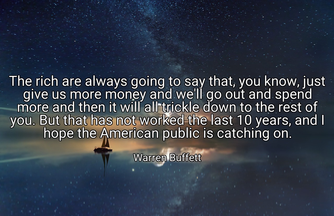 The rich are always going to say that, you know, just give us more money and we'll go out and spend more and then it will all trickle down to the rest of you. But that has not worked the last 10 years, and I hope the American public is catching on. - Warren Buffett