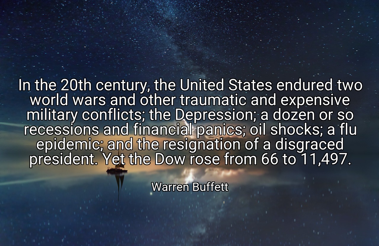 In the 20th century, the United States endured two world wars and other traumatic and expensive military conflicts; the Depression; a dozen or so recessions and financial panics; oil shocks; a flu epidemic; and the resignation of a disgraced president. Yet the Dow rose from 66 to 11,497. - Warren Buffett