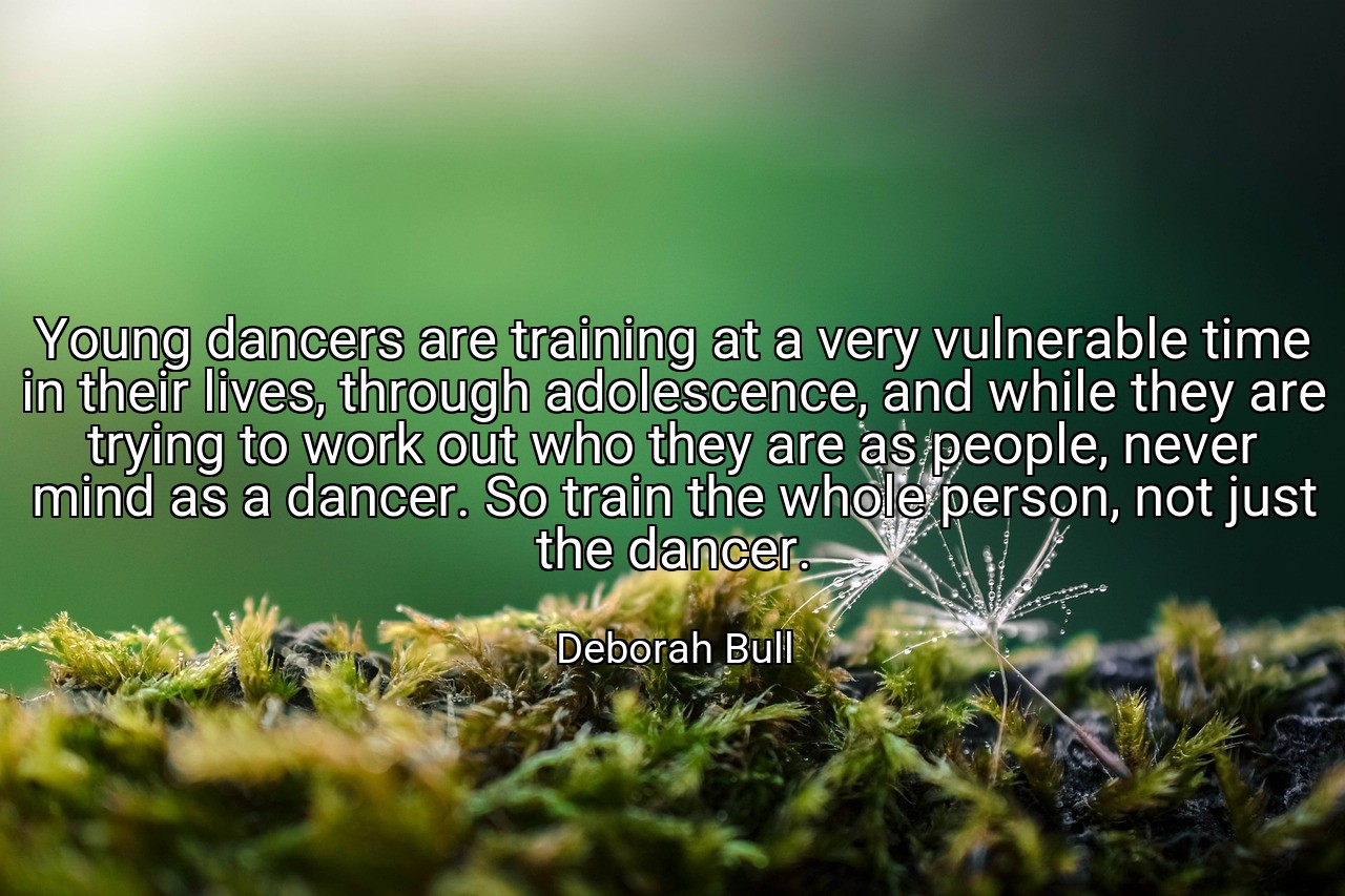 Young dancers are training at a very vulnerable time in their lives, through adolescence, and while they are trying to work out who they are as people, never mind as a dancer. So train the whole person, not just the dancer. - Deborah Bull