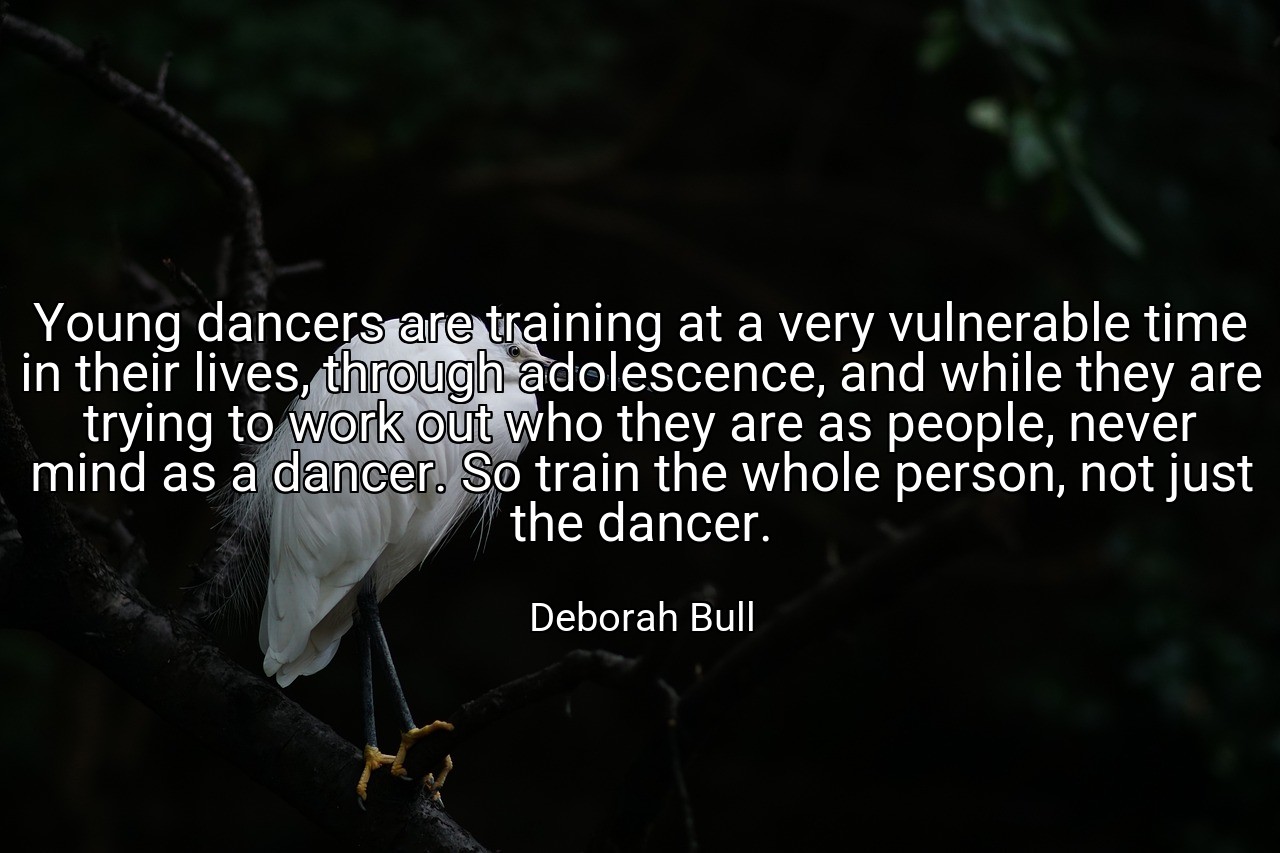 Young dancers are training at a very vulnerable time in their lives, through adolescence, and while they are trying to work out who they are as people, never mind as a dancer. So train the whole person, not just the dancer. - Deborah Bull