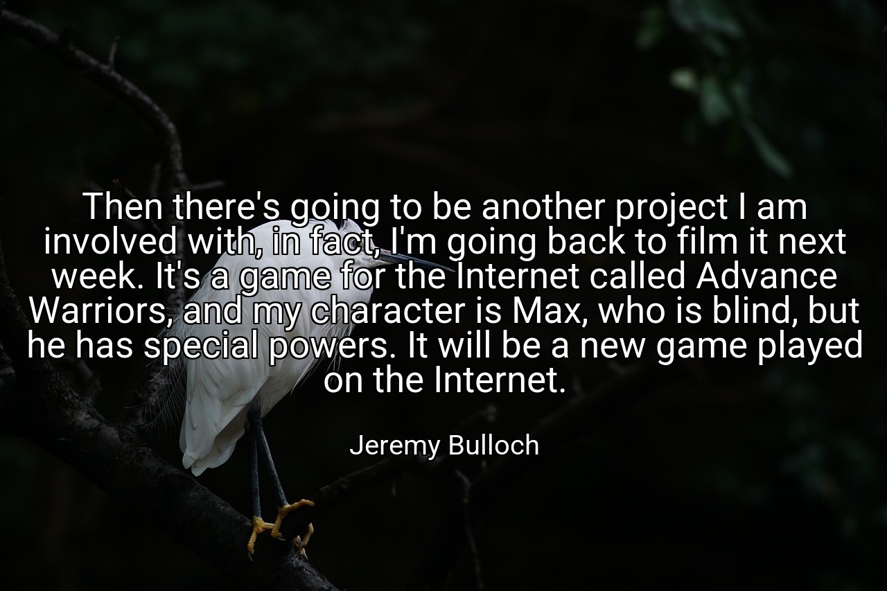 Then there's going to be another project I am involved with, in fact, I'm going back to film it next week. It's a game for the Internet called Advance Warriors, and my character is Max, who is blind, but he has special powers. It will be a new game played on the Internet. - Jeremy Bulloch