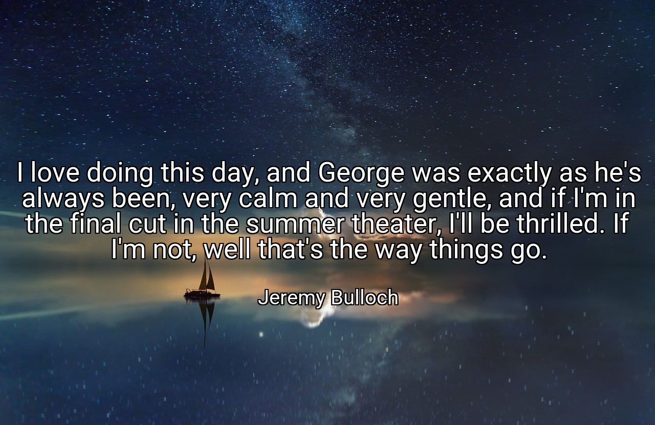 I love doing this day, and George was exactly as he's always been, very calm and very gentle, and if I'm in the final cut in the summer theater, I'll be thrilled. If I'm not, well that's the way things go. - Jeremy Bulloch