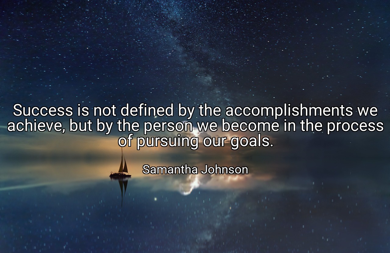 Success is not defined by the accomplishments we achieve, but by the person we become in the process of pursuing our goals. - Samantha Johnson