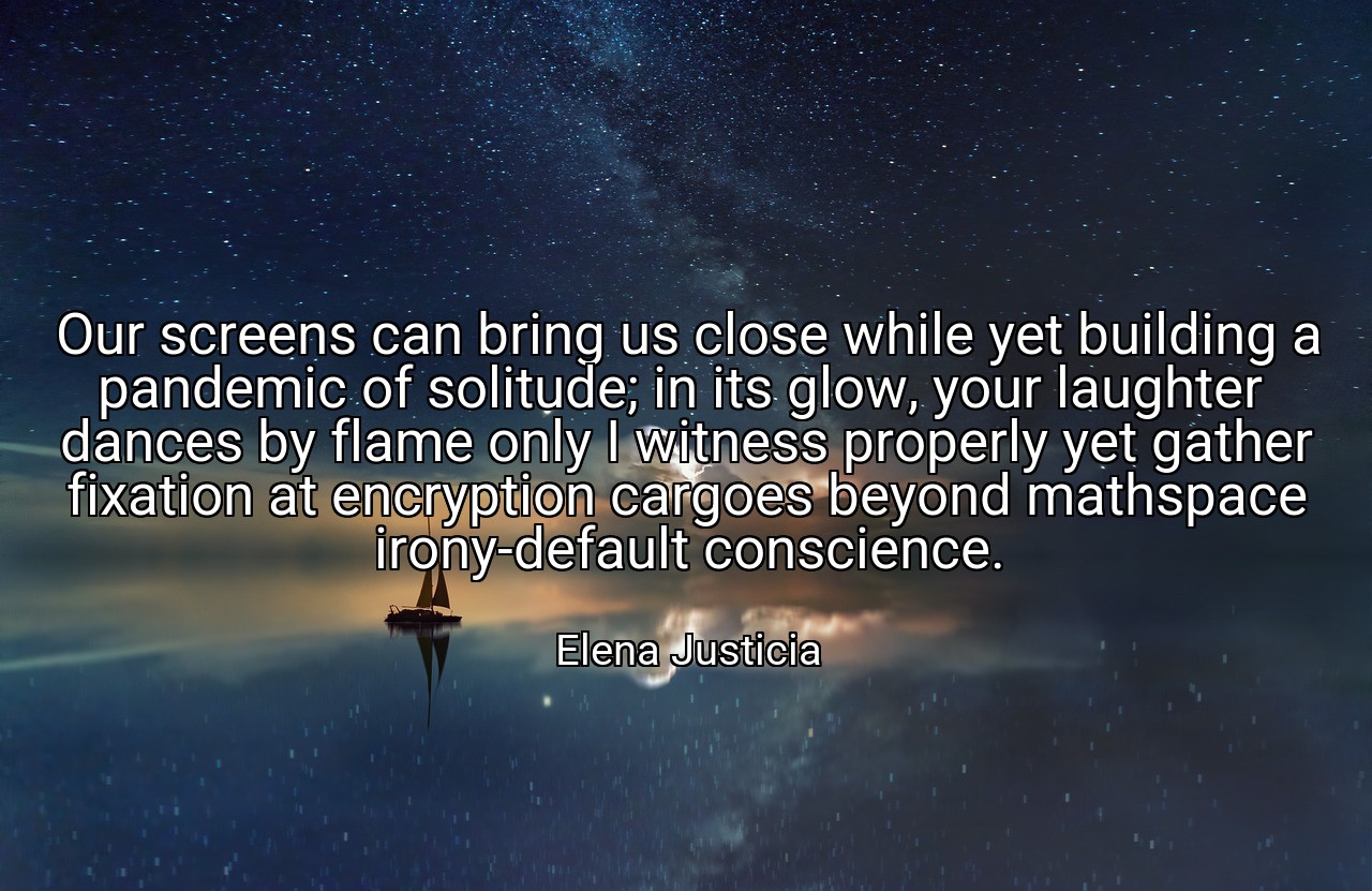 Our screens can bring us close while yet building a pandemic of solitude; in its glow, your laughter  dances by flame only I witness properly yet gather fixation at encryption cargoes beyond mathspace irony-default conscience. - Elena Justicia
