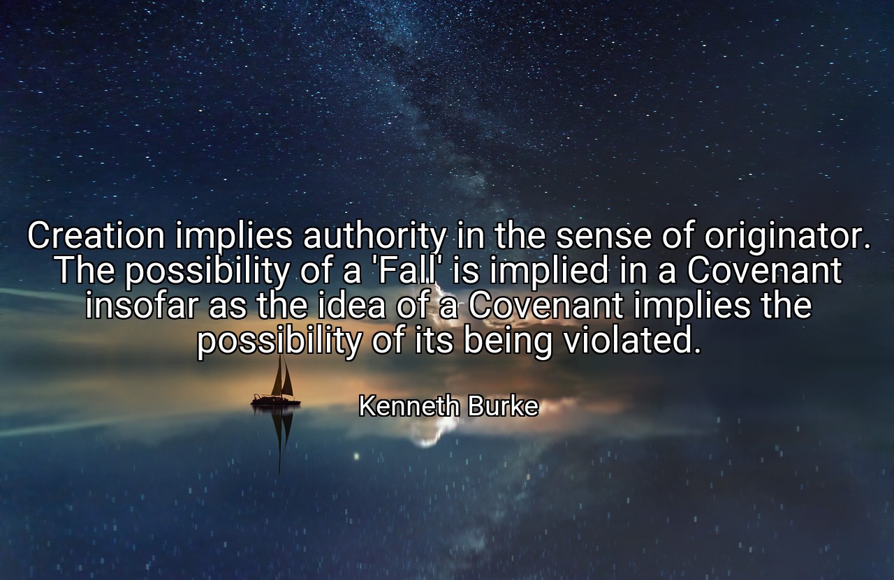 Creation implies authority in the sense of originator. The possibility of a 'Fall' is implied in a Covenant insofar as the idea of a Covenant implies the possibility of its being violated. - Kenneth Burke