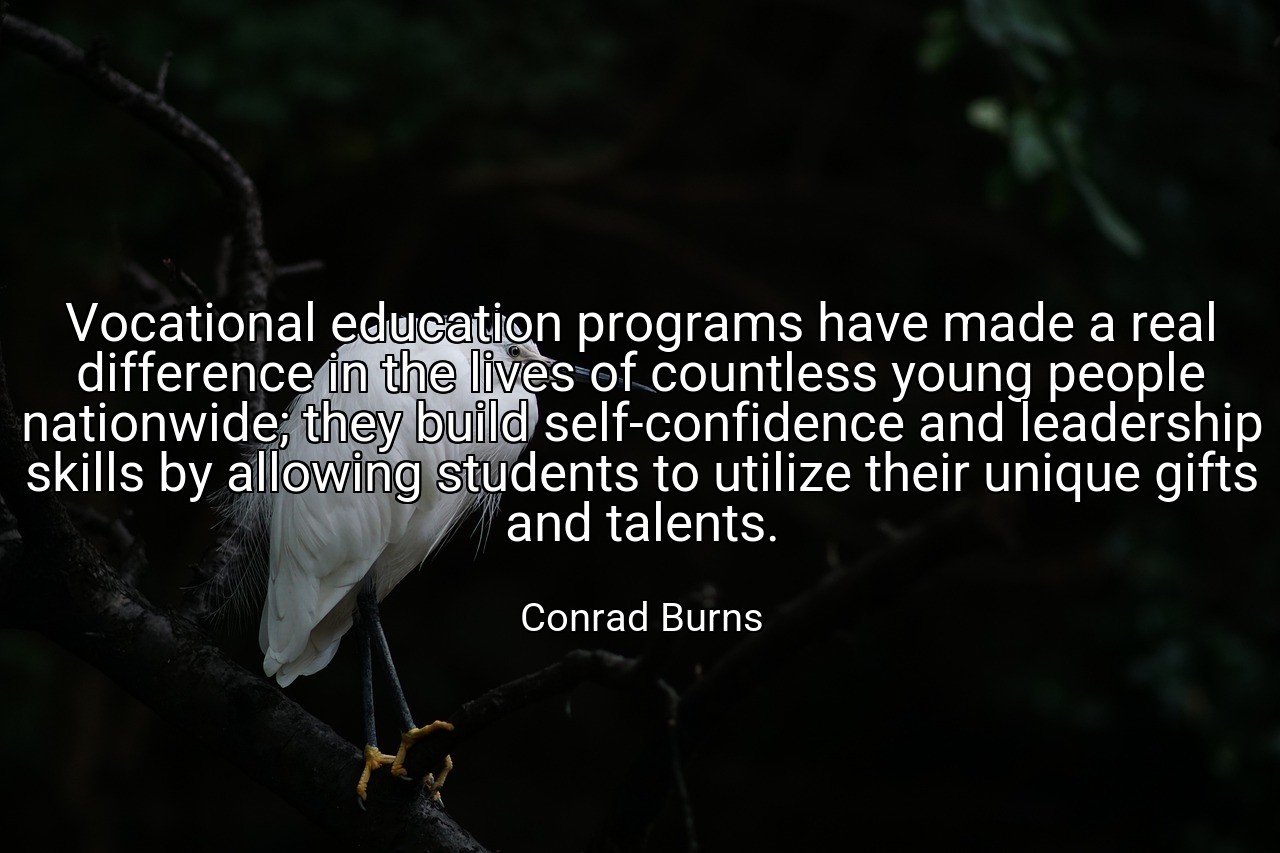 Vocational education programs have made a real difference in the lives of countless young people nationwide; they build self-confidence and leadership skills by allowing students to utilize their unique gifts and talents. - Conrad Burns
