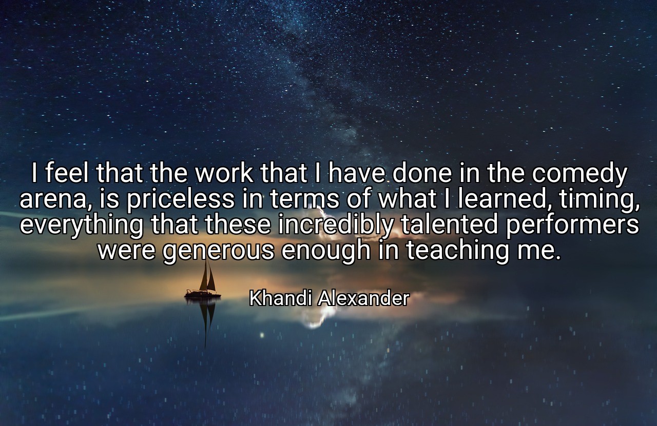 I feel that the work that I have done in the comedy arena, is priceless in terms of what I learned, timing, everything that these incredibly talented performers were generous enough in teaching me. - Khandi Alexander