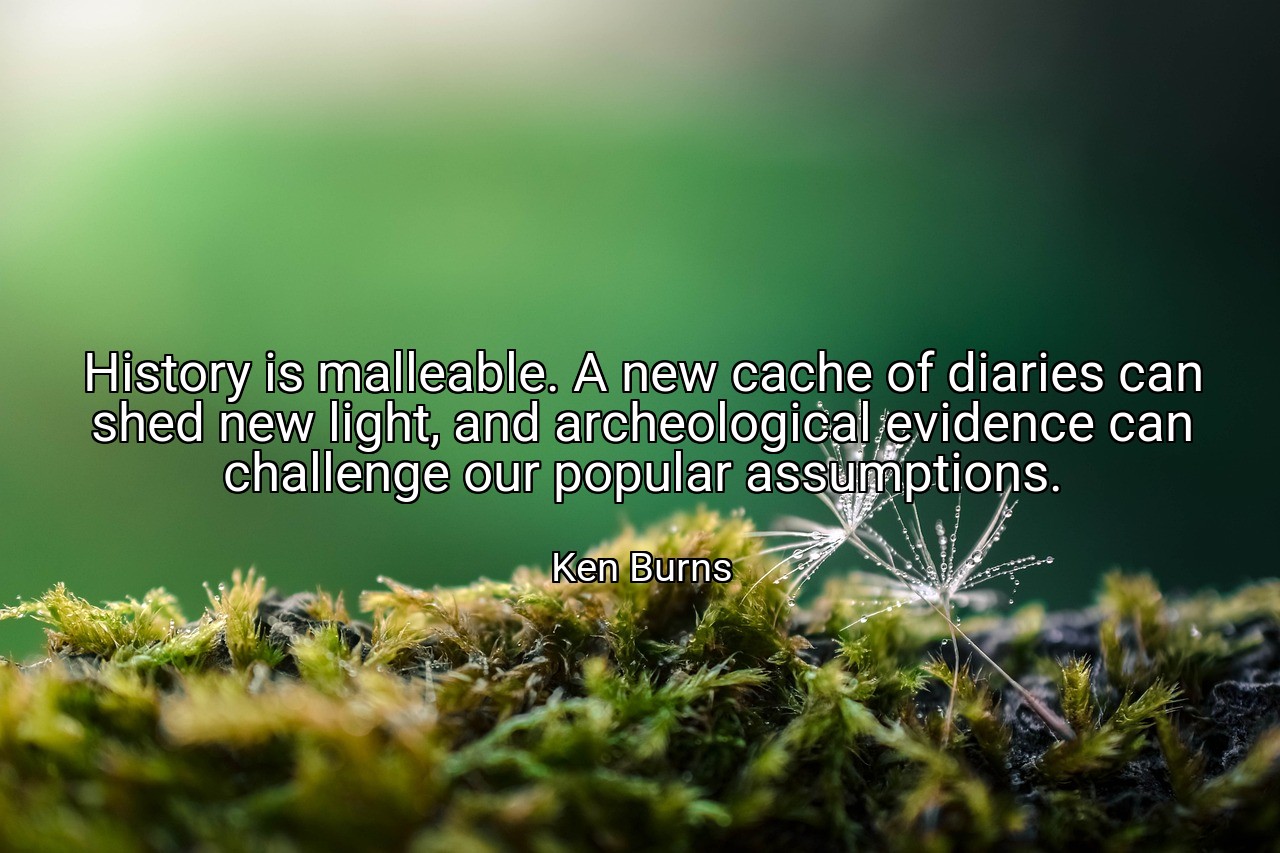 History is malleable. A new cache of diaries can shed new light, and archeological evidence can challenge our popular assumptions. - Ken Burns