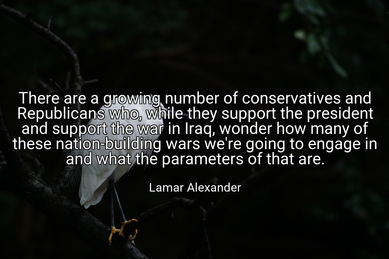 There are a growing number of conservatives and Republicans who, while they support the president and support the war in Iraq, wonder how many of these nation-building wars we're going to engage in and what the parameters of that are. - Lamar Alexander