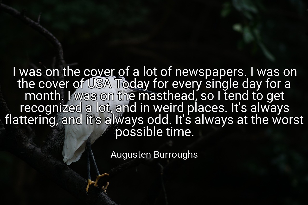 I was on the cover of a lot of newspapers. I was on the cover of USA Today for every single day for a month. I was on the masthead, so I tend to get recognized a lot, and in weird places. It's always flattering, and it's always odd. It's always at the worst possible time. - Augusten Burroughs