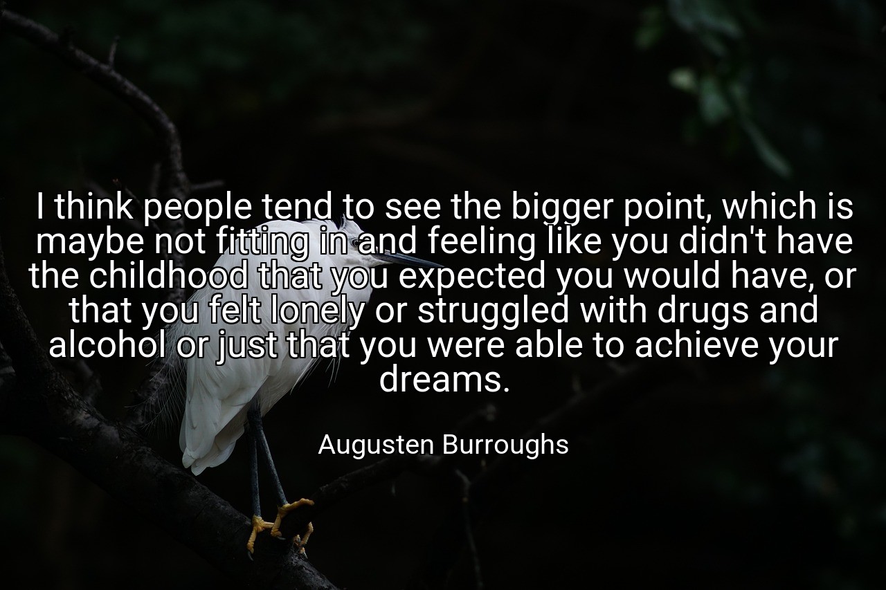 I think people tend to see the bigger point, which is maybe not fitting in and feeling like you didn't have the childhood that you expected you would have, or that you felt lonely or struggled with drugs and alcohol or just that you were able to achieve your dreams. - Augusten Burroughs