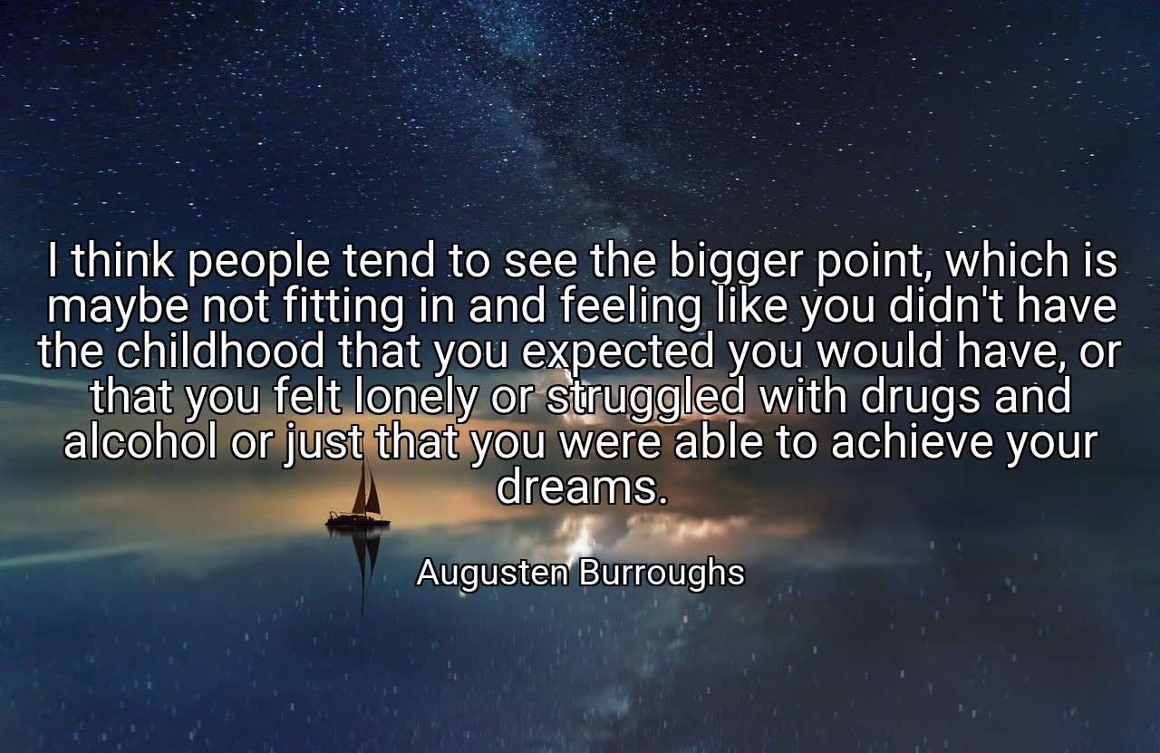 I think people tend to see the bigger point, which is maybe not fitting in and feeling like you didn't have the childhood that you expected you would have, or that you felt lonely or struggled with drugs and alcohol or just that you were able to achieve your dreams. - Augusten Burroughs