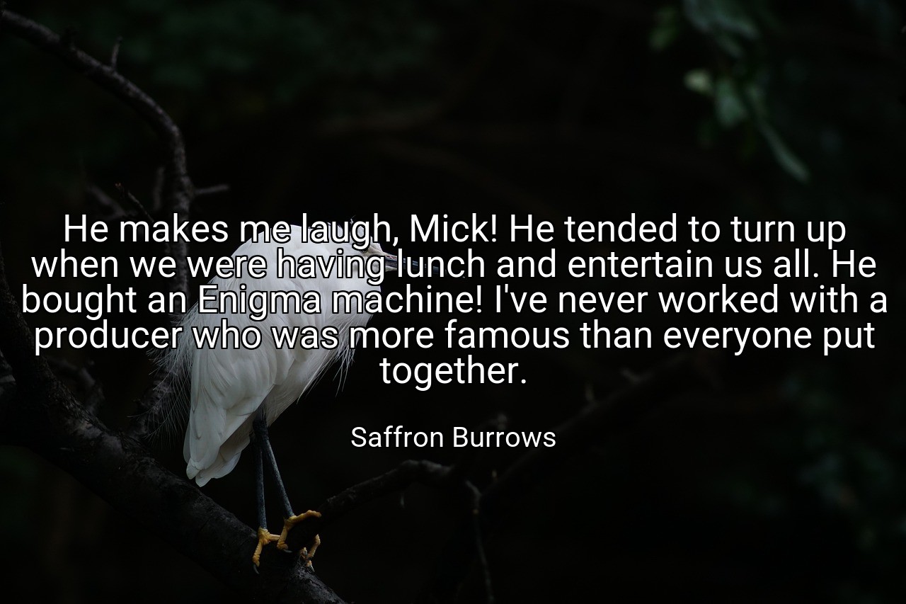 He makes me laugh, Mick! He tended to turn up when we were having lunch and entertain us all. He bought an Enigma machine! I've never worked with a producer who was more famous than everyone put together. - Saffron Burrows