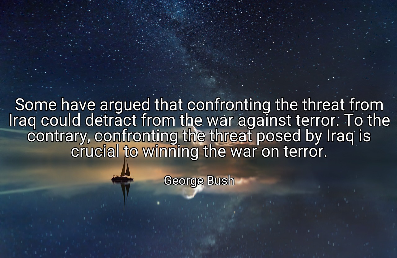 Some have argued that confronting the threat from Iraq could detract from the war against terror. To the contrary, confronting the threat posed by Iraq is crucial to winning the war on terror. - George Bush