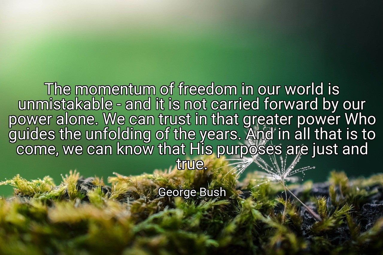 The momentum of freedom in our world is unmistakable - and it is not carried forward by our power alone. We can trust in that greater power Who guides the unfolding of the years. And in all that is to come, we can know that His purposes are just and true. - George Bush