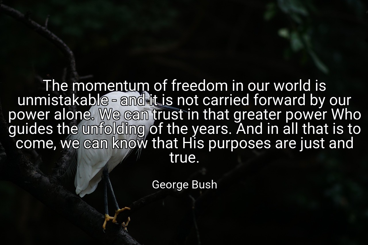 The momentum of freedom in our world is unmistakable - and it is not carried forward by our power alone. We can trust in that greater power Who guides the unfolding of the years. And in all that is to come, we can know that His purposes are just and true. - George Bush