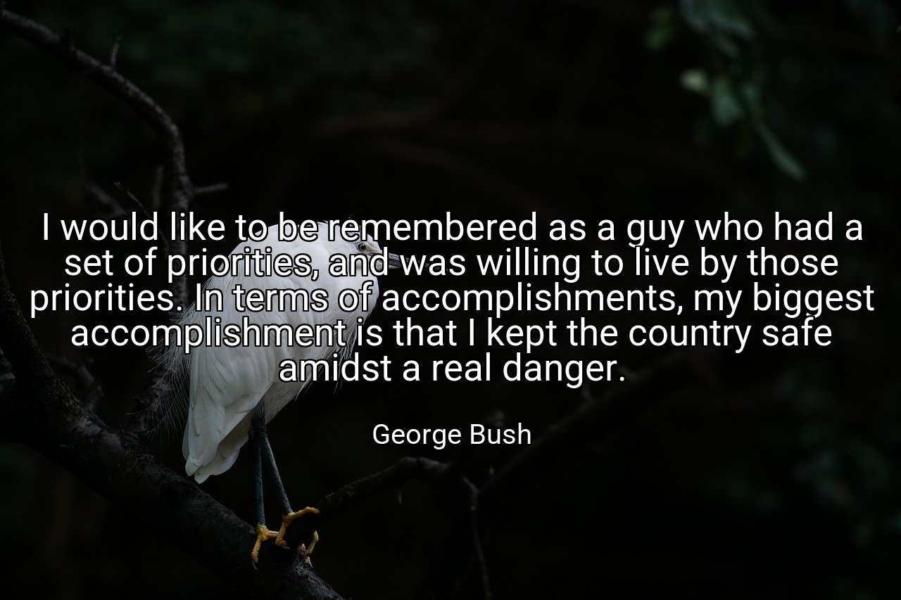 I would like to be remembered as a guy who had a set of priorities, and was willing to live by those priorities. In terms of accomplishments, my biggest accomplishment is that I kept the country safe amidst a real danger. - George Bush