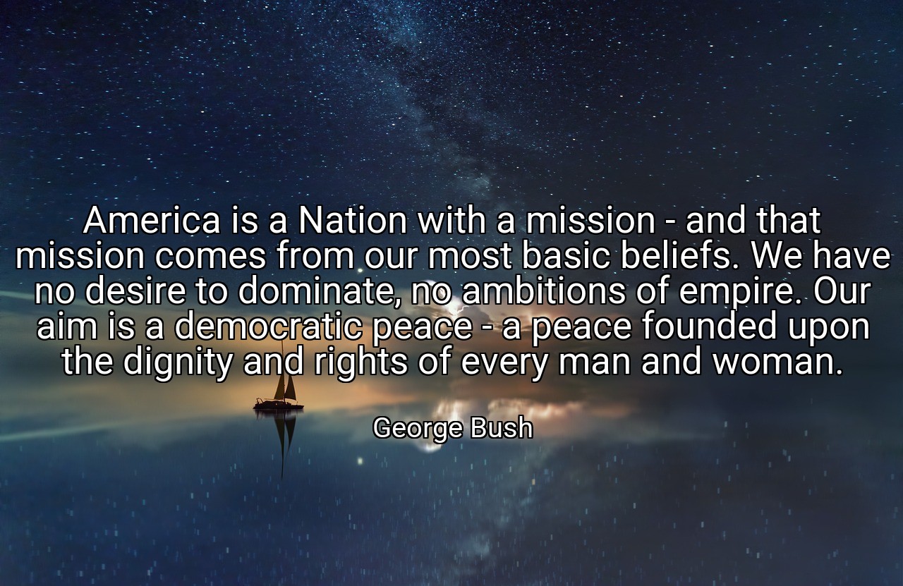 America is a Nation with a mission - and that mission comes from our most basic beliefs. We have no desire to dominate, no ambitions of empire. Our aim is a democratic peace - a peace founded upon the dignity and rights of every man and woman. - George Bush
