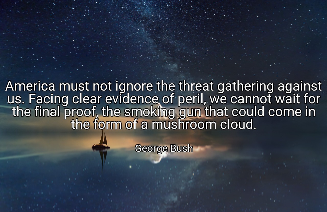 America must not ignore the threat gathering against us. Facing clear evidence of peril, we cannot wait for the final proof, the smoking gun that could come in the form of a mushroom cloud. - George Bush