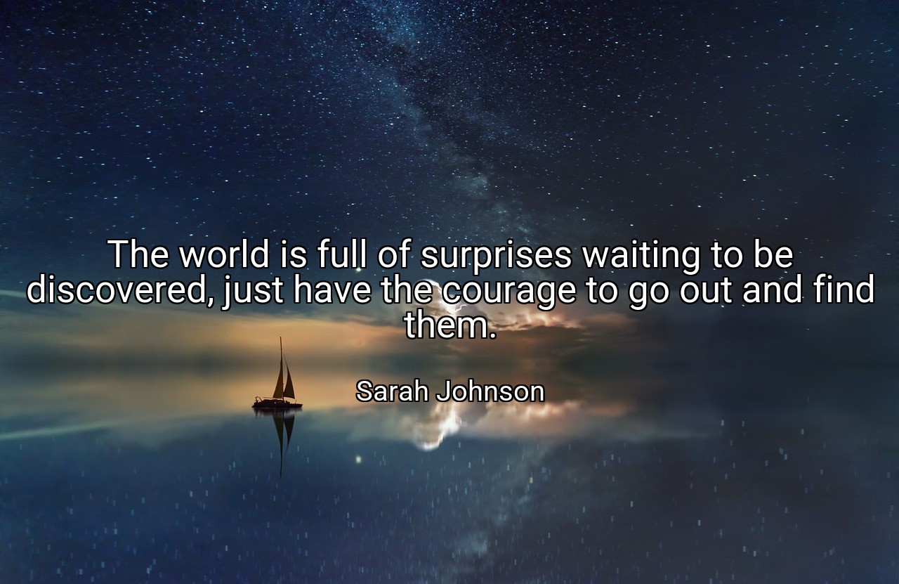 The world is full of surprises waiting to be discovered, just have the courage to go out and find them. - Sarah Johnson