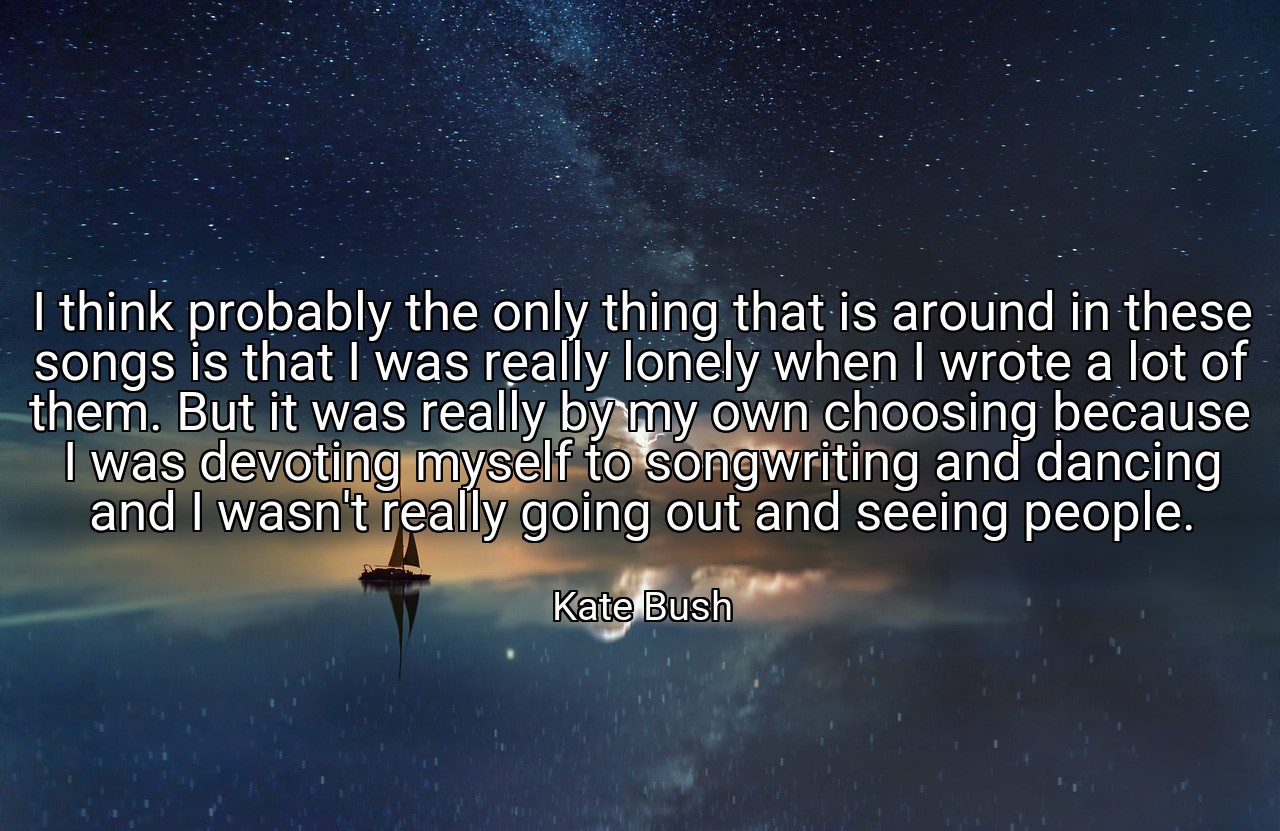 I think probably the only thing that is around in these songs is that I was really lonely when I wrote a lot of them. But it was really by my own choosing because I was devoting myself to songwriting and dancing and I wasn't really going out and seeing people. - Kate Bush