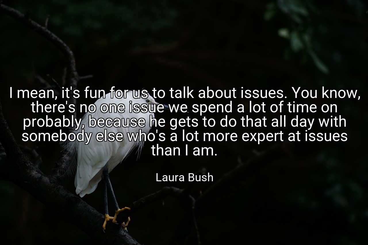 I mean, it's fun for us to talk about issues. You know, there's no one issue we spend a lot of time on probably, because he gets to do that all day with somebody else who's a lot more expert at issues than I am. - Laura Bush