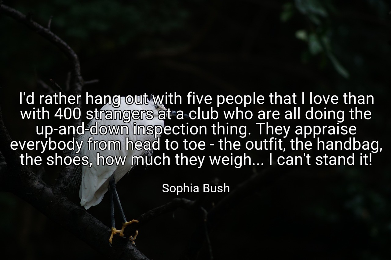 I'd rather hang out with five people that I love than with 400 strangers at a club who are all doing the up-and-down inspection thing. They appraise everybody from head to toe - the outfit, the handbag, the shoes, how much they weigh... I can't stand it! - Sophia Bush