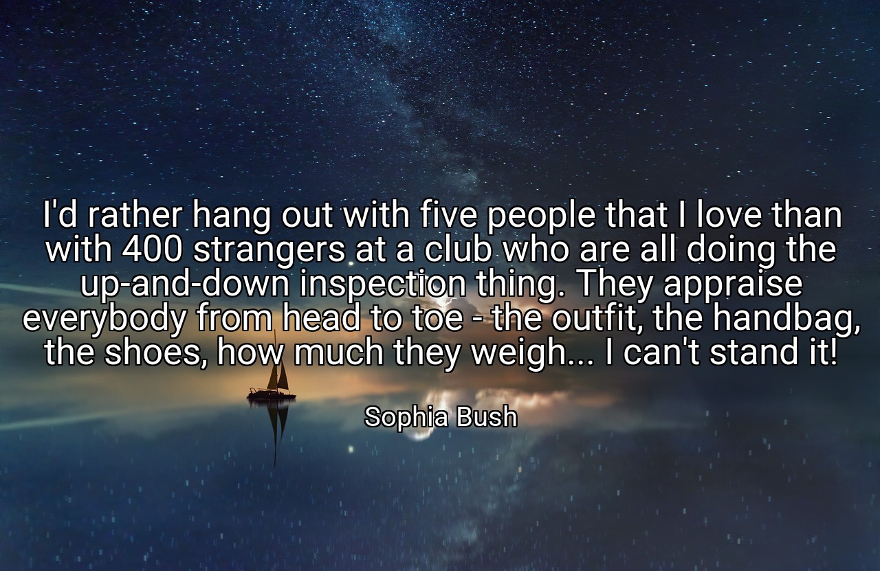 I'd rather hang out with five people that I love than with 400 strangers at a club who are all doing the up-and-down inspection thing. They appraise everybody from head to toe - the outfit, the handbag, the shoes, how much they weigh... I can't stand it! - Sophia Bush