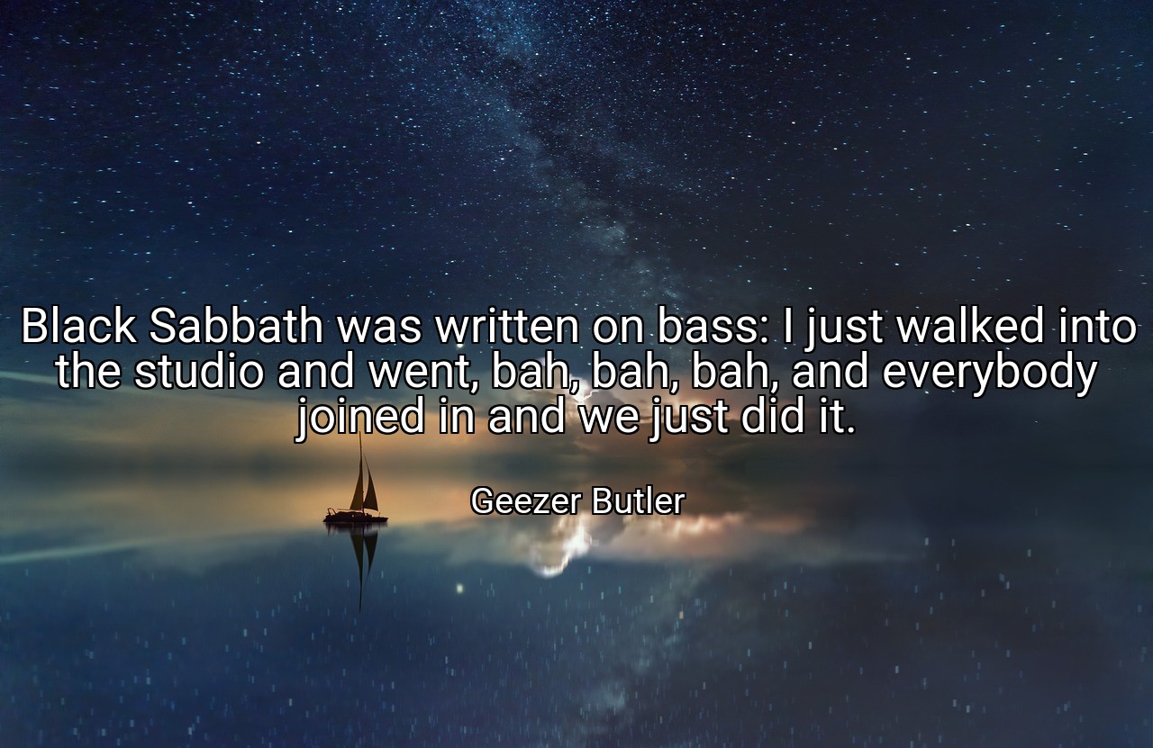 Black Sabbath was written on bass: I just walked into the studio and went, bah, bah, bah, and everybody joined in and we just did it. - Geezer Butler
