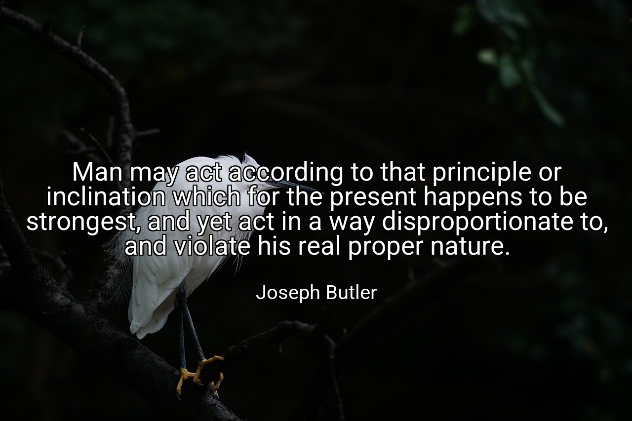 Man may act according to that principle or inclination which for the present happens to be strongest, and yet act in a way disproportionate to, and violate his real proper nature. - Joseph Butler