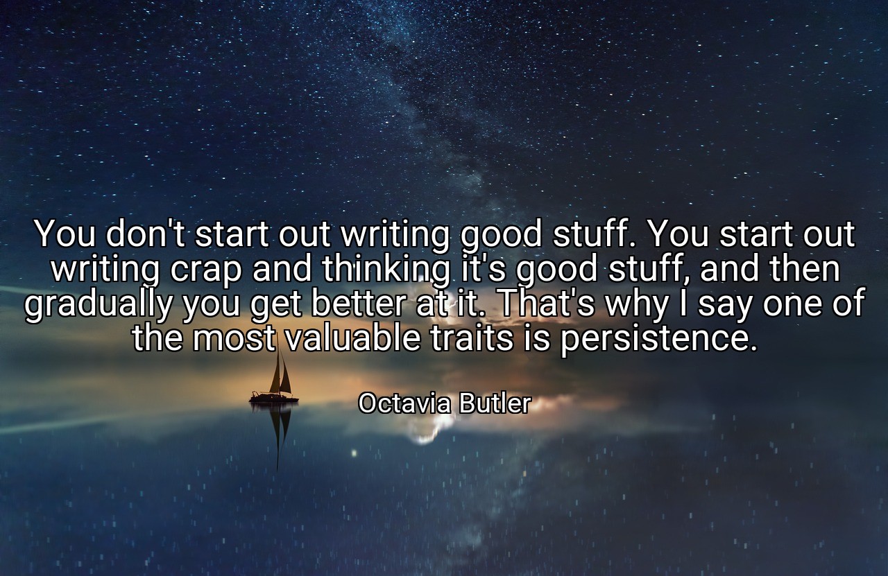 You don't start out writing good stuff. You start out writing crap and thinking it's good stuff, and then gradually you get better at it. That's why I say one of the most valuable traits is persistence. - Octavia Butler