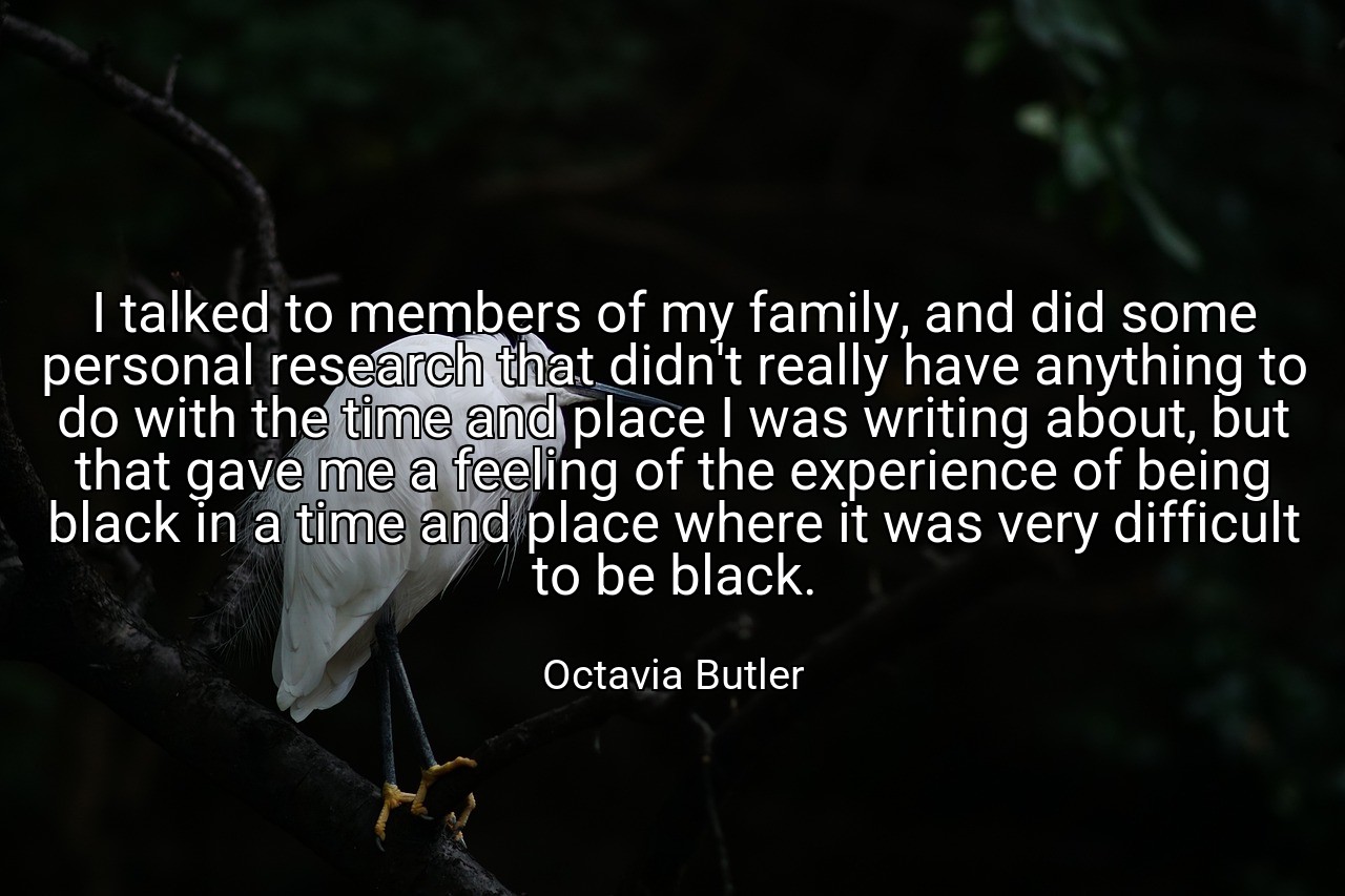 I talked to members of my family, and did some personal research that didn't really have anything to do with the time and place I was writing about, but that gave me a feeling of the experience of being black in a time and place where it was very difficult to be black. - Octavia Butler