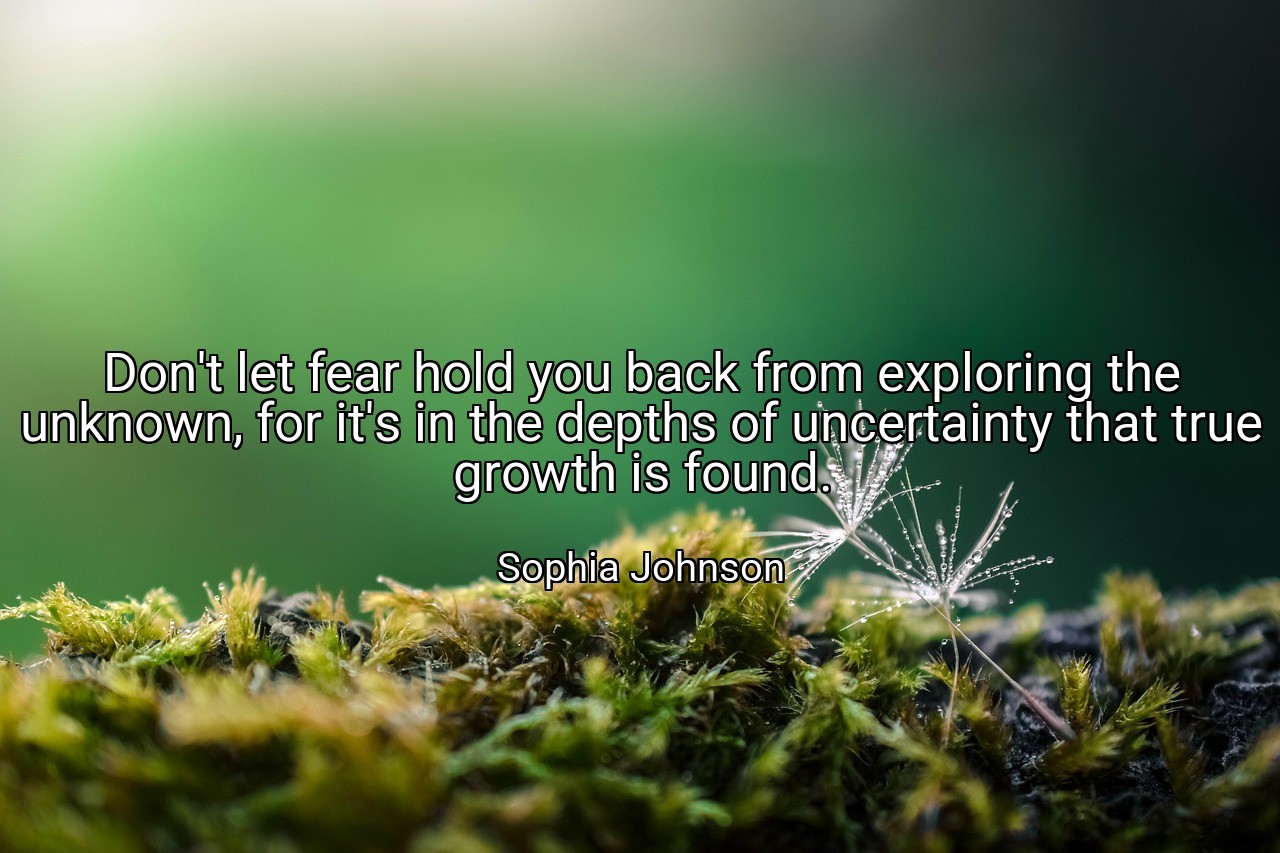Don't let fear hold you back from exploring the unknown, for it's in the depths of uncertainty that true growth is found. - Sophia Johnson