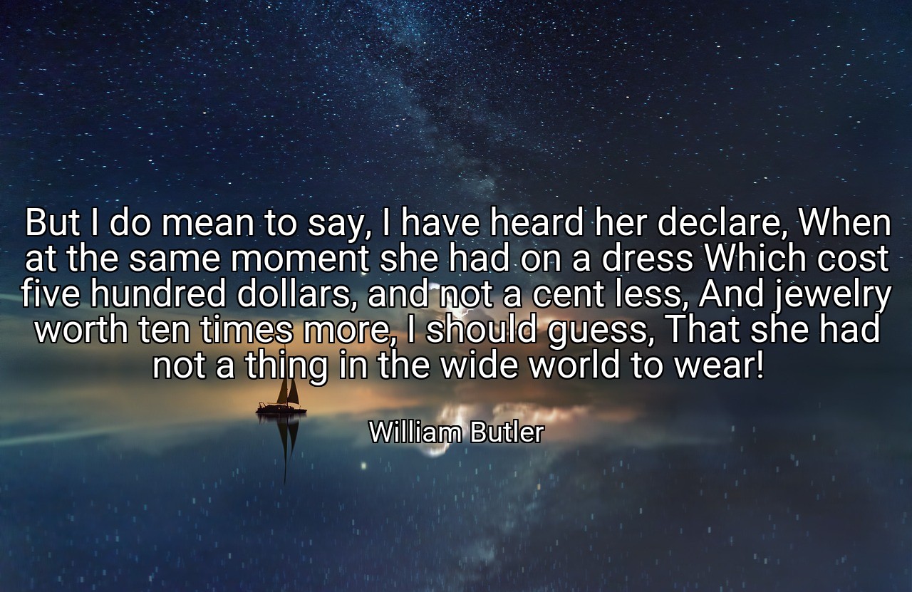 But I do mean to say, I have heard her declare, When at the same moment she had on a dress Which cost five hundred dollars, and not a cent less, And jewelry worth ten times more, I should guess, That she had not a thing in the wide world to wear! - William Butler