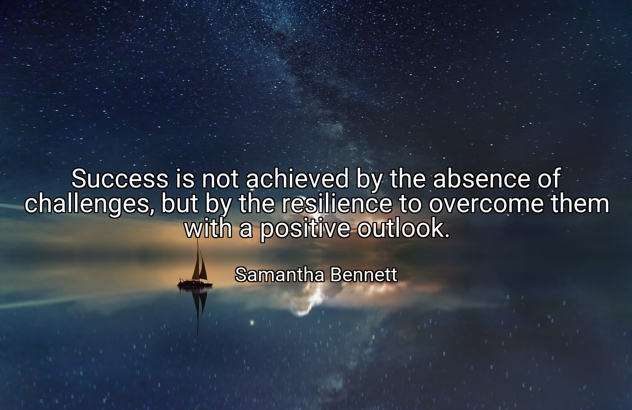Success is not achieved by the absence of challenges, but by the resilience to overcome them with a positive outlook. - Samantha Bennett