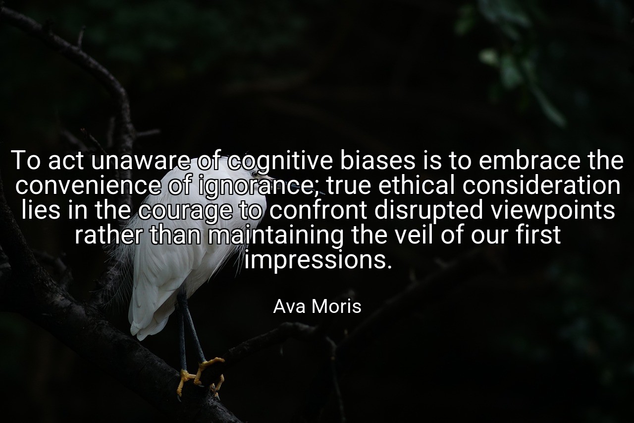 To act unaware of cognitive biases is to embrace the convenience of ignorance; true ethical consideration lies in the courage to confront disrupted viewpoints rather than maintaining the veil of our first impressions. - Ava Moris