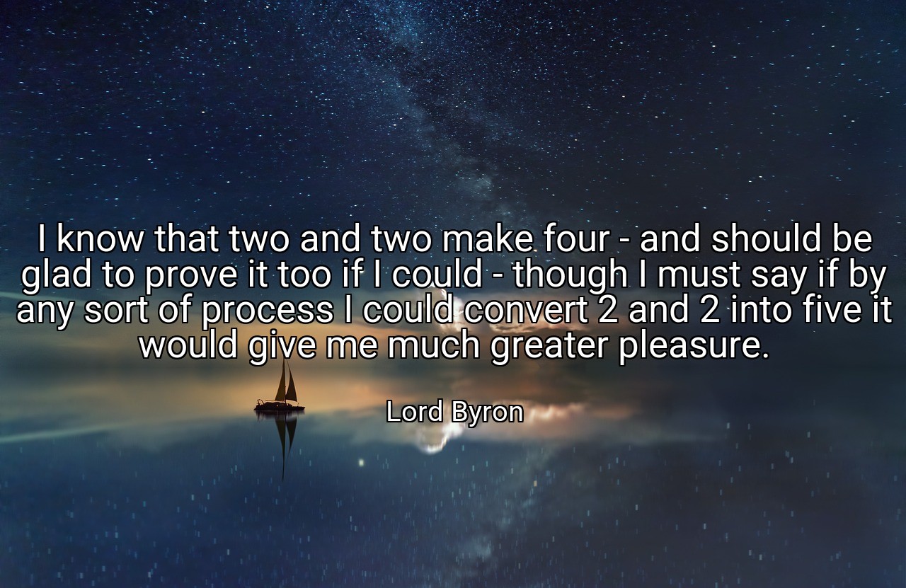 I know that two and two make four - and should be glad to prove it too if I could - though I must say if by any sort of process I could convert 2 and 2 into five it would give me much greater pleasure. - Lord Byron